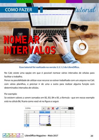 20LibreOffice Magazine – Maio 2017
Por Klaibson Ribeiro
Esse tutorial foi realizado na versão 5.3.1.2 do LibreOffice.
Por exemplo:
Se existem valores a serem somados em B2, B3, B4 e B5, a fórmula - que em nosso exemplo
está na célula B6, ficaria como você vê na figura a seguir.
COMO FAZER tutorial
No Calc existe uma opção em que é possível nomear vários intervalos de células para
facilitar o trabalho.
Pense na possibilidade de utilizar esse recurso se estiver trabalhado com um arquivo no Calc
com várias planilhas, e precisar ir de uma a outra para realizar alguma função com
determinados intervalos de células.
NomearNomear
intervalosintervalos
 