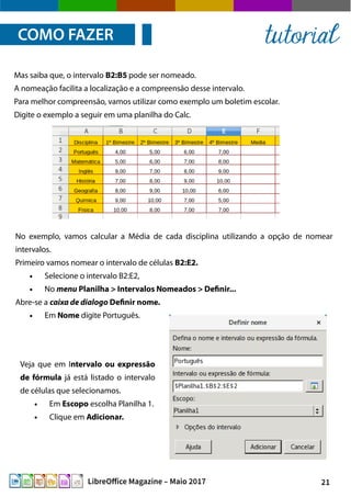 21LibreOffice Magazine – Maio 2017
No exemplo, vamos calcular a Média de cada disciplina utilizando a opção de nomear
intervalos.
Primeiro vamos nomear o intervalo de células B2:E2.
● Selecione o intervalo B2:E2,
● No menu Planilha > Intervalos Nomeados > Definir...
Abre-se a caixa de dialogo Definir nome.
● Em Nome digite Português.
Mas saiba que, o intervalo B2:B5 pode ser nomeado.
A nomeação facilita a localização e a compreensão desse intervalo.
Para melhor compreensão, vamos utilizar como exemplo um boletim escolar.
Digite o exemplo a seguir em uma planilha do Calc.
Veja que em Intervalo ou expressão
de fórmula já está listado o intervalo
de células que selecionamos.
● Em Escopo escolha Planilha 1.
● Clique em Adicionar.
COMO FAZER tutorial
 
