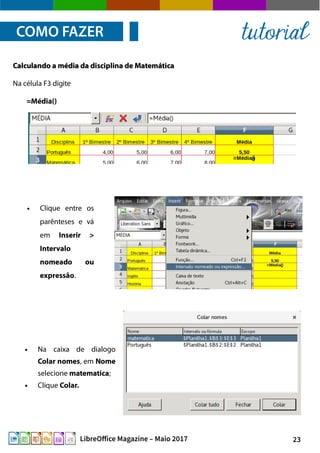 23LibreOffice Magazine – Maio 2017
● Clique entre os
parênteses e vá
em Inserir >
Intervalo
nomeado ou
expressão.
Calculando a média da disciplina de MatemáticaCalculando a média da disciplina de Matemática
Na célula F3 digite
=Média()
COMO FAZER tutorial
● Na caixa de dialogo
Colar nomes, em Nome
selecione matematica;
● Clique Colar.
 