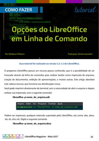 25LibreOffice Magazine – Maio 2017
COMO FAZER tutorial
O programa LibreOffice possui um recurso pouco conhecido, que é a possibilidade de ser
invocado através da linha de comandos para realizar tarefas como impressão de arquivos,
criação de documentos, exibição de apresentações, e muitas outras. Este artigo abordará
este valioso recurso, que funciona nas distribuições Linux.
Você pode imprimir diretamente do terminal, sem a necessidade de abrir o arquivo e depois
realizar sua impressão, com o seguinte comando:
libreoffice -p nome_do_arquivo.odt
Podem ser impressos, qualquer extensão suportada pelo LibreOffice, tais como .doc, docx,
.txt, xls, xlsx, etc. Digite o seguinte comando
libreoffice -p nome_do_arquivo.docx
Por Klaibson Ribeiro Tradução: David Jourdain
Opções do LibreOffice
em Linha de Comando
Esse tutorial foi realizado na versão 5.3.1.2 do LibreOffice.
 