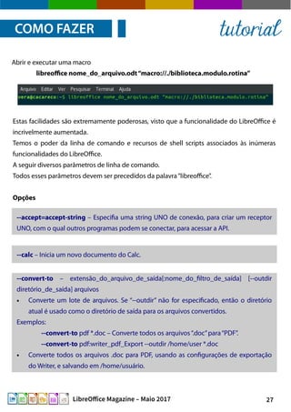 27LibreOffice Magazine – Maio 2017
Estas facilidades são extremamente poderosas, visto que a funcionalidade do LibreOffice é
incrivelmente aumentada.
Temos o poder da linha de comando e recursos de shell scripts associados às inúmeras
funcionalidades do LibreOffice.
A seguir diversos parâmetros de linha de comando.
Todos esses parâmetros devem ser precedidos da palavra“libreoffice”.
Opções
Abrir e executar uma macro
libreoffice nome_do_arquivo.odt“macro://./biblioteca.modulo.rotina”
COMO FAZER tutorial
--accept=accept-string – Especifia uma string UNO de conexão, para criar um receptor
UNO, com o qual outros programas podem se conectar, para acessar a API.
--calc – Inicia um novo documento do Calc.
--convert-to – extensão_do_arquivo_de_saída[:nome_do_filtro_de_saída] [--outdir
diretório_de_saída] arquivos
● Converte um lote de arquivos. Se “--outdir” não for especificado, então o diretório
atual é usado como o diretório de saída para os arquivos convertidos.
Exemplos:
--convert-to pdf *.doc – Converte todos os arquivos“.doc”para“PDF”.
--convert-to pdf:writer_pdf_Export --outdir /home/user *.doc
● Converte todos os arquivos .doc para PDF, usando as configurações de exportação
do Writer, e salvando em /home/usuário.
 