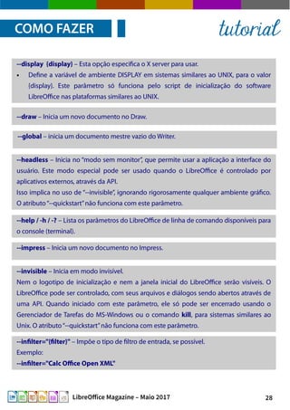 28LibreOffice Magazine – Maio 2017
COMO FAZER tutorial
--display {display} – Esta opção especifica o X server para usar.
● Define a variável de ambiente DISPLAY em sistemas similares ao UNIX, para o valor
{display}. Este parâmetro só funciona pelo script de inicialização do software
LibreOffice nas plataformas similares ao UNIX.
--draw – Inicia um novo documento no Draw.
--global – inicia um documento mestre vazio do Writer.
--headless – Inicia no “modo sem monitor”, que permite usar a aplicação a interface do
usuário. Este modo especial pode ser usado quando o LibreOffice é controlado por
aplicativos externos, através da API.
Isso implica no uso de “--invisible”, ignorando rigorosamente qualquer ambiente gráfico.
O atributo“--quickstart”não funciona com este parâmetro.
--help / -h / -? – Lista os parâmetros do LibreOffice de linha de comando disponíveis para
o console (terminal).
--impress – Inicia um novo documento no Impress.
--invisible – Inicia em modo invisível.
Nem o logotipo de inicialização e nem a janela inicial do LibreOffice serão visíveis. O
LibreOffice pode ser controlado, com seus arquivos e diálogos sendo abertos através de
uma API. Quando iniciado com este parâmetro, ele só pode ser encerrado usando o
Gerenciador de Tarefas do MS-Windows ou o comando kill, para sistemas similares ao
Unix. O atributo“--quickstart”não funciona com este parâmetro.
--infilter="{filter}" – Impõe o tipo de filtro de entrada, se possível.
Exemplo:
--infilter="Calc Office Open XML"
 