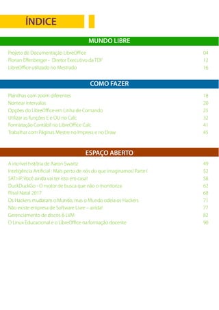 3LibreOffice Magazine – Maio 2017
ÍNDICE
MUNDO LIBRE
Projeto de Documentação LibreOffice 04
Florian Effenberger - Diretor Executivo da TDF 12
LibreOffice utilizado no Mestrado 16
Planilhas com zoom diferentes 18
Nomear intervalos 20
Opções do LibreOffice em Linha de Comando 25
Utilizar as funções E e OU no Calc 32
Formatação Contábil no LibreOffice Calc 41
Trabalhar com Páginas Mestre no Impress e no Draw 45
COMO FAZER
A incrível história de Aaron Swartz 49
Inteligência Artificial : Mais perto de nós do que imaginamos! Parte I 52
SAT>IP. Você ainda vai ter isso em casa! 58
DuckDuckGo - O motor de busca que não o monitoriza 62
Flisol Natal 2017 68
Os Hackers mudaram o Mundo, mas o Mundo odeia os Hackers 71
Não existe empresa de Software Livre – ainda! 77
Gerenciamento de discos & LVM 82
O Linux Educacional e o LibreOffice na formação docente 90
ESPAÇO ABERTO
 