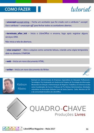 31LibreOffice Magazine – Maio 2017
COMO FAZER tutorial
--unaccept=accept-string – Fecha um aceitador que foi criado com o atributo “--accept’.
Use o atributo“--unaccept=all”para fechar todos os aceitadores abertos.
--terminate_after_init – Inicia o LibreOffice e encerra, logo após registrar alguns
serviços UNO.
Não inicia a tela de abertura.
--view arquivo1 – Abre o arquivo como somente leitura, criando uma cópia temporária
dele no diretório $TMPDIR.
--web – Inicia um novo documento HTML.
--writer – Inicia um novo documento do Writer.
Bacharel em Administração de Empresas. Especialista em Educação Profissional e
Tecnológica. Pós-Graduando em Gerência de Projetos de Tecnologia da Informação.
Mestrando em Direção e Administração de Negócios. Trabalhou em diversas escolas
como Coordenador de Curso e Professor de TI e Rotinas Administrativas. Atividades
voluntárias na Associação Software Livre de Santa Catarina - Solisc. Membro da TDF
e da comunidade brasileira do LibreOffice.
Klaibson
Ribeiro
 