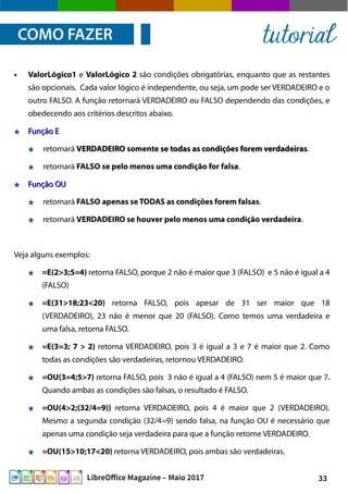 33LibreOffice Magazine – Maio 2017
● ValorLógico1 e ValorLógico 2 são condições obrigatórias, enquanto que as restantes
são opcionais. Cada valor lógico é independente, ou seja, um pode ser VERDADEIRO e o
outro FALSO. A função retornará VERDADEIRO ou FALSO dependendo das condições, e
obedecendo aos critérios descritos abaixo.
Função EFunção E
retornará VERDADEIROVERDADEIRO somente se todas as condições forem verdadeirasse todas as condições forem verdadeiras.
retornará FALSO se pelo menos uma condição for falsa.
Função OUFunção OU
retornará FALSO apenas se TODAS as condições forem falsas.
retornará VERDADEIRO se houver pelo menos uma condição verdadeira.
Veja alguns exemplos:
=E(2>3;5=4) retorna FALSO, porque 2 não é maior que 3 (FALSO) e 5 não é igual a 4
(FALSO)
=E(31>18;23<20) retorna FALSO, pois apesar de 31 ser maior que 18
(VERDADEIRO), 23 não é menor que 20 (FALSO). Como temos uma verdadeira e
uma falsa, retorna FALSO.
=E(3=3; 7 > 2) retorna VERDADEIRO, pois 3 é igual a 3 e 7 é maior que 2. Como
todas as condições são verdadeiras, retornou VERDADEIRO.
=OU(3=4;5>7) retorna FALSO, pois 3 não é igual a 4 (FALSO) nem 5 é maior que 7.
Quando ambas as condições são falsas, o resultado é FALSO.
=OU(4>2;(32/4=9)) retorna VERDADEIRO, pois 4 é maior que 2 (VERDADEIRO).
Mesmo a segunda condição (32/4=9) sendo falsa, na função OU é necessário que
apenas uma condição seja verdadeira para que a função retorne VERDADEIRO.
=OU(15>10;17<20) retorna VERDADEIRO, pois ambas são verdadeiras.
COMO FAZER tutorial
 