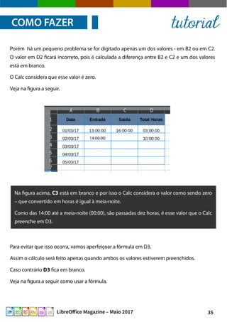 35LibreOffice Magazine – Maio 2017
Porém há um pequeno problema se for digitado apenas um dos valores - em B2 ou em C2.
O valor em D2 ficará incorreto, pois é calculada a diferença entre B2 e C2 e um dos valores
está em branco.
O Calc considera que esse valor é zero.
Veja na figura a seguir.
COMO FAZER tutorial
Na figura acima, C3 está em branco e por isso o Calc considera o valor como sendo zero
– que convertido em horas é igual à meia-noite.
Como das 14:00 até a meia-noite (00:00), são passadas dez horas, é esse valor que o Calc
preenche em D3.
Para evitar que isso ocorra, vamos aperfeiçoar a fórmula em D3.
Assim o cálculo será feito apenas quando ambos os valores estiverem preenchidos.
Caso contrário D3 fica em branco.
Veja na figura a seguir como usar a fórmula.
 