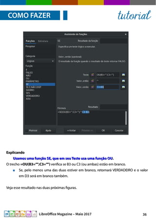 36LibreOffice Magazine – Maio 2017
ExplicandoExplicando
Usamos uma função SE, que em seuTeste usa uma função OUUsamos uma função SE, que em seuTeste usa uma função OU..
O trechoO trecho =OU(B3=””;C3=””)=OU(B3=””;C3=””) verifica se B3 ou C3 (ou ambas) estão em branco.verifica se B3 ou C3 (ou ambas) estão em branco.
Se, pelo menos uma das duas estiver em branco, retornará VERDADEIRO e o valorSe, pelo menos uma das duas estiver em branco, retornará VERDADEIRO e o valor
em D3 será em branco também.em D3 será em branco também.
Veja esse resultado nas duas próximas figuras.Veja esse resultado nas duas próximas figuras.
COMO FAZER tutorial
 