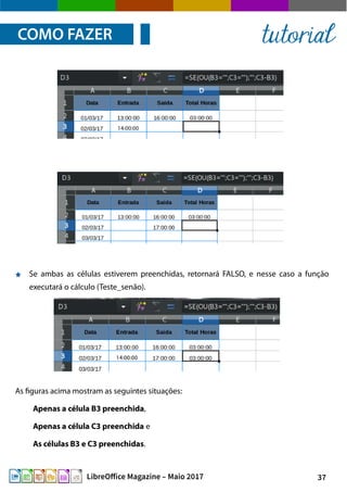 37LibreOffice Magazine – Maio 2017
Se ambas as células estiverem preenchidas, retornará FALSO, e nesse caso a função
executará o cálculo (Teste_senão).
COMO FAZER tutorial
As figuras acima mostram as seguintes situações:
Apenas a célula B3 preenchida,
Apenas a célula C3 preenchida e
As células B3 e C3 preenchidas.
 