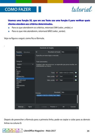 39LibreOffice Magazine – Maio 2017
Usamos uma função SE, que em seu Teste usa uma função E para verificar quaisUsamos uma função SE, que em seu Teste usa uma função E para verificar quais
clientes atendem aos critérios determinados.clientes atendem aos critérios determinados.
Para os que atenderem os critérios, retornará SIM (valor_então), e
Para os que não atenderem, retornará NÃO (valor_senão).
Veja na figura a seguir, como fica a fórmula.
.
COMO FAZER tutorial
Depois de preencher a fórmula para a primeira linha, pode-se copiar e colar para as demais
linhas na coluna D.
 