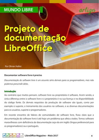 4LibreOffice Magazine – Maio 2017
Por Olivier Hallot
Documentar software livre é preciso
Documentação de software livre é um assunto sério demais para os programadores, mas não
podemos prescindir deles.
IntroduçãoIntrodução
Ao contrário que muitos pensam, software livre ou proprietário é software. Assim sendo, a
única diferença entre o software livre e o proprietário é na sua licença e na disponibilidade
do código fonte. Os demais requisitos da produção de software são iguais, como por
exemplo o suporte, o treinamento dos usuários no software, e as diversas documentações
para os usuários, suporte e programadores.
Em recente encontro de lideres de comunidades de software livre, ficou claro que a
documentação do software livre é até hoje um problema que afeta a todos. Temos software
maravilhosos com deficiência de documentação seja ela em inglês (língua preferencial para
os programadores) ou e português.
MUNDO LIBRE artigo
Projeto deProjeto de
documentaçãodocumentação
LibreOfficeLibreOffice
 