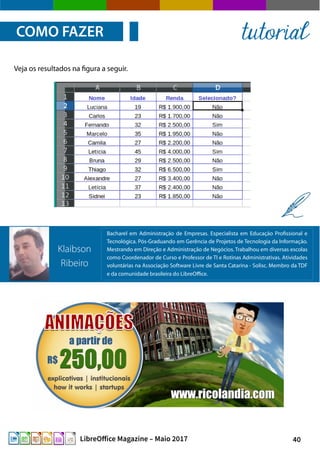 40LibreOffice Magazine – Maio 2017
Veja os resultados na figura a seguir.
COMO FAZER tutorial
Bacharel em Administração de Empresas. Especialista em Educação Profissional e
Tecnológica. Pós-Graduando em Gerência de Projetos de Tecnologia da Informação.
Mestrando em Direção e Administração de Negócios. Trabalhou em diversas escolas
como Coordenador de Curso e Professor de TI e Rotinas Administrativas. Atividades
voluntárias na Associação Software Livre de Santa Catarina - Solisc. Membro da TDF
e da comunidade brasileira do LibreOffice.
Klaibson
Ribeiro
 