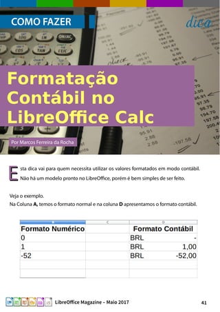 41LibreOffice Magazine – Maio 2017
COMO FAZER dica
sta dica vai para quem necessita utilizar os valores formatados em modo contábil.
Não há um modelo pronto no LibreOffice, porém é bem simples de ser feito.
Por Marcos Ferreira da Rocha
Veja o exemplo.
Na Coluna A, temos o formato normal e na coluna D apresentamos o formato contábil.
EE
 