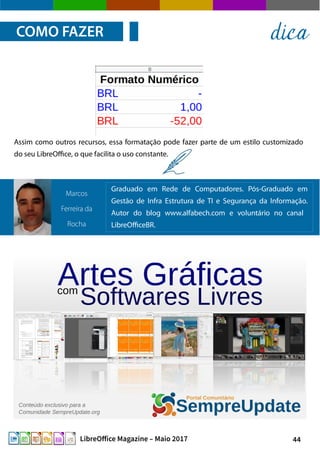 44LibreOffice Magazine – Maio 2017
Assim como outros recursos, essa formatação pode fazer parte de um estilo customizado
do seu LibreOffice, o que facilita o uso constante.
COMO FAZER dica
Graduado em Rede de Computadores. Pós-Graduado em
Gestão de Infra Estrutura de TI e Segurança da Informação.
Autor do blog www.alfabech.com e voluntário no canal
LibreOfficeBR.
Marcos
Ferreira da
Rocha
 