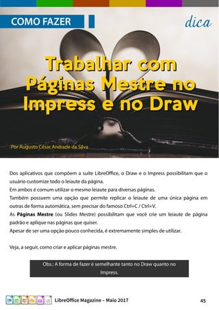45LibreOffice Magazine – Maio 2017
Por Augusto César Andrade da Silva
COMO FAZER dica
Dos aplicativos que compõem a suíte LibreOffice, o Draw e o Impress possibilitam que o
usuário customize todo o leiaute da página.
Em ambos é comum utilizar o mesmo leiaute para diversas páginas.
Também possuem uma opção que permite replicar o leiaute de uma única página em
outras de forma automática, sem precisar do famoso Ctrl+C / Ctrl+V.
As Páginas Mestre (ou Slides Mestre) possibilitam que você crie um leiaute de página
padrão e aplique nas páginas que quiser.
Apesar de ser uma opção pouco conhecida, é extremamente simples de utilizar.
Veja, a seguir, como criar e aplicar páginas mestre.
Trabalhar comTrabalhar com
Páginas Mestre noPáginas Mestre no
Impress e no DrawImpress e no Draw
Obs.: A forma de fazer é semelhante tanto no Draw quanto no
Impress.
 