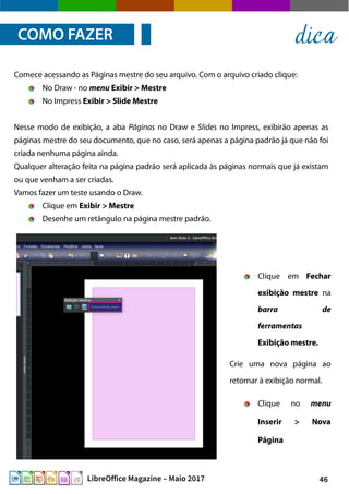 46LibreOffice Magazine – Maio 2017
Comece acessando as Páginas mestre do seu arquivo. Com o arquivo criado clique:
No Draw - no menu Exibir > Mestre
No Impress Exibir > Slide Mestre
Nesse modo de exibição, a aba Páginas no Draw e Slides no Impress, exibirão apenas as
páginas mestre do seu documento, que no caso, será apenas a página padrão já que não foi
criada nenhuma página ainda.
Qualquer alteração feita na página padrão será aplicada às páginas normais que já existam
ou que venham a ser criadas.
Vamos fazer um teste usando o Draw.
Clique em Exibir > Mestre
Desenhe um retângulo na página mestre padrão.
COMO FAZER dica
Clique em Fechar
exibição mestre na
barra de
ferramentas
Exibição mestre.
Crie uma nova página ao
retornar à exibição normal.
Clique no menu
Inserir > Nova
Página
 