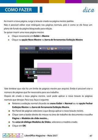 47LibreOffice Magazine – Maio 2017
Ao inserir a nova página, surge o leiaute criado na página mestre padrão.
Não é possível editar esse retângulo nas páginas normais, pois é como se ele fosse um
plano de fundo da página bloqueado para edição.
Se quiser inserir uma nova página mestre:
Clique novamente em Exibir > Mestre
Clique na opção Novo Mestre na barra de ferramentas Exibição Mestre
COMO FAZER dica
Vale lembrar que não há um limite de páginas mestre por arquivo. Então é possível criar o
número de páginas que for necessário para seu trabalho.
Depois de criada a nova página mestre, você pode aplicar o novo leiaute às páginas
normais que desejar. Para isso, faça o seguinte:
Retorne a exibição normal clicando no menu Exibir > Normal ou na opção Fechar
Exibição Mestre na barra de ferramenta Exibição Mestre.
No Painel de páginas selecione a que deseja aplicar o novo leiaute mestre.
Clique com o botão direito do mouse na área de trabalho do documento e escolha
Página > Modelos de slide mestre...
Na caixa de diálogo Modelos de Slides, selecione o modelo criado.
Clique em OK.
 