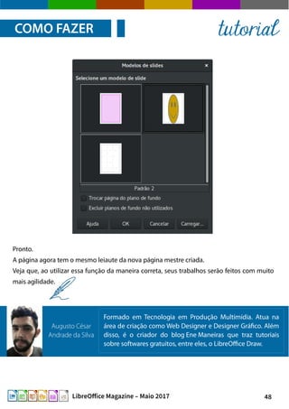 48LibreOffice Magazine – Maio 2017
Pronto.
A página agora tem o mesmo leiaute da nova página mestre criada.
Veja que, ao utilizar essa função da maneira correta, seus trabalhos serão feitos com muito
mais agilidade.
COMO FAZER tutorial
Formado em Tecnologia em Produção Multimídia. Atua na
área de criação como Web Designer e Designer Gráfico. Além
disso, é o criador do blog Ene Maneiras que traz tutoriais
sobre softwares gratuitos, entre eles, o LibreOffice Draw.
Augusto César
Andrade da Silva
 
