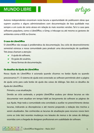 5LibreOffice Magazine – Maio 2017
Autores independentes encontram nesta lacuna a oportunidade de publicarem obras que
suprem usuários e alguns administradores com documentação de boa qualidade mas
sempre a um custo de certo atraso em relação às mais recentes versões. Tal é o caso para
softwares populares, como o LibreOffice, o Gimp, o Inkscape ou até mesmo os gestores de
ambientes como o KDE ou Gnome.
O caso do LibreOfficeO caso do LibreOffice
O LibreOffice não escapa à problemática da documentação. Seu ciclo de desenvolvimento
semestral estressa a nossa comunidade para produzir uma documentação de qualidade.
Três áreas chamam a atenção:
A ajuda do software,
Os guias de usuários,
Novas formas de documentação.
Os desafios da Ajuda do LibreOfficeOs desafios da Ajuda do LibreOffice
Nossa Ajuda do LibreOffice é acionada quando clicamos no botão Ajuda ou quando
pressionamos F1. O sistema de ajuda está conectado ao software permitindo abrir a página
de ajuda certa para cada botão de ajuda das caixas de diálogo. São dois os desafios da
Ajuda do LibreOffice.
Primeiro, a sua atualização.
Devido ao ciclo acelerado, o projeto LibreOffice acabou por deixar lacunas ao não
documentar nem atualizar em tempo hábil ao lançamento do software as páginas de
sua Ajuda. Hoje toda a comunidade esta convidada a auxiliar no preenchimento destas
lacunas, indicando as discrepâncias e até mesmo propondo a redação dos trechos a
serem atualizados. São conhecidas as lacunas de atualização para recursos novos bem
como as (não tão) recentes mudanças nos leiautes de menus e de caixas de diálogo,
ocorridas com a chegada de designers profissionais em usabilidade de software.
MUNDO LIBRE artigo
 