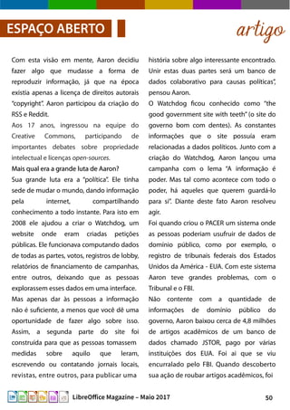 50LibreOffice Magazine – Maio 2017
artigoESPAÇO ABERTO
história sobre algo interessante encontrado.
Unir estas duas partes será um banco de
dados colaborativo para causas políticas”,
pensou Aaron.
O Watchdog ficou conhecido como “the
good government site with teeth” (o site do
governo bom com dentes). As constantes
informações que o site possuía eram
relacionadas a dados políticos. Junto com a
criação do Watchdog, Aaron lançou uma
campanha com o lema “A informação é
poder. Mas tal como acontece com todo o
poder, há aqueles que querem guardá-lo
para si”. Diante deste fato Aaron resolveu
agir.
Foi quando criou o PACER um sistema onde
as pessoas poderiam usufruir de dados de
domínio público, como por exemplo, o
registro de tribunais federais dos Estados
Unidos da América - EUA. Com este sistema
Aaron teve grandes problemas, com o
Tribunal e o FBI.
Não contente com a quantidade de
informações de domínio público do
governo, Aaron baixou cerca de 4,8 milhões
de artigos acadêmicos de um banco de
dados chamado JSTOR, pago por várias
instituições dos EUA. Foi ai que se viu
encurralado pelo FBI. Quando descoberto
sua ação de roubar artigos acadêmicos, foi
Com esta visão em mente, Aaron decidiu
fazer algo que mudasse a forma de
reproduzir informação, já que na época
existia apenas a licença de direitos autorais
“copyright”. Aaron participou da criação do
RSS e Reddit.
Aos 17 anos, ingressou na equipe do
Creative Commons, participando de
importantes debates sobre propriedade
intelectual e licenças open-sources.
Mais qual era a grande luta de Aaron?Mais qual era a grande luta de Aaron?
Sua grande luta era a “política”. Ele tinha
sede de mudar o mundo, dando informação
pela internet, compartilhando
conhecimento a todo instante. Para isto em
2008 ele ajudou a criar o Watchdog, um
website onde eram criadas petições
públicas. Ele funcionava computando dados
de todas as partes, votos, registros de lobby,
relatórios de financiamento de campanhas,
entre outros, deixando que as pessoas
explorassem esses dados em uma interface.
Mas apenas dar às pessoas a informação
não é suficiente, a menos que você dê uma
oportunidade de fazer algo sobre isso.
Assim, a segunda parte do site foi
construída para que as pessoas tomassem
medidas sobre aquilo que leram,
escrevendo ou contatando jornais locais,
revistas, entre outros, para publicar uma
 