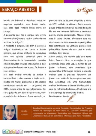 51LibreOffice Magazine – Maio 2017
punição seria de 35 anos de prisão e multa
de US$1 milhão de dólares. Aaron morreu
pouco antes de completar 26 anos de idade.
Ele era um menino brilhante e talentoso,
porém, muito complicado. Alguns artigos
que li sobre Swartz, afirmavam que era
depressivo, e estava encurralado, perseguido a
todo instante pelo FBI. Sentia-se preso e sem
privacidade dentro de sua casa e então
resolveu dizer adeus.
Aaron desistiu do mundo pelo qual tanto
lutou. Conosco ficou a sensação de que
perdemos, mais uma vez, a mente de um
jovem brilhante, que acreditava que
compartilhar informação tornaria o mundo
melhor para as pessoas. Perdemos um
jovem com sede de luta e garras na mão.
Que acreditava em uma humanidade
melhor. Perdemos a chance de descobrir a
cura de milhares de doenças. Perdemos a fé
e a esperança de um mundo melhor.
Perdão Aaron Swartz.
levado ao Tribunal e devolveu todos os
arquivos copiados sem lucrar nada.
Mas essa ação rendeu sérias dores de
cabeça.
A pergunta que fica é porque um jovem
com um alto QI queria roubar dados de um
servidor de artigos?
A resposta é simples. Nos EUA o acesso a
artigos acadêmicos são caros, e Aaron
pensava que deixar milhões de pesquisas
com um grande potencial para o
desenvolvimento da humanidade, parados
em um servidor era algo indiscutível, e que
a população deveria ter acesso facilitado a
estes artigos.
Mas está incrível vontade de ajudar a
compartilhar conhecimento, a todo custo,
rendeu-lhe muitos problemas e ele acabou
cometendo suicídio em 11 de janeiro de
2013, meses antes de seu julgamento. Ele
seria julgado em abril daquele ano, e se
o pedido dos tribunais fosse acatado, a
artigoESPAÇO ABERTO
Cláudia
Mantelli
Jornalista/Diagramadora no Jornal Novoeste. Apresentadora do Programa
Falando de Tecnologia na Rádio Nova FM. Cursando Jornalismo pela
Universidade do Contestado. Especialista em Dispositivos Móveis pela
Unochapecó. Bacharel em Sistemas de Informação pela Horus Faculdades.
 