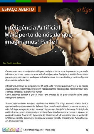 52LibreOffice Magazine – Maio 2017
Por David Jourdain
ESPAÇO ABERTO artigo
Inteligência Artificial :Inteligência Artificial :
Mais perto de nós do queMais perto de nós do que
imaginamos! Parte Iimaginamos! Parte I
Como contraponto ao artigo traduzido para a edição anterior, onde é apresentado que ainda
há muito por fazer, apresento uma série de artigos sobre Inteligência Artificial que talvez
possa surpreender. Mesmo sendo poucas iniciativas com bons resultados, já existem algumas
delas que são software livre.
Inteligência Artificial, ou simplesmente IA, está cada vez mais próxima de nós e de nossos
afazeres diários. Algoritmos que avaliam nossas escolhas, nossos gostos, nossa forma de agir,
é até são capazes de avaliar nosso humor.
Como podemos estudar e “pôr as mãos” em projetos de IA, para entender como estas
inteligências pensam?
Tratarei deste tema em 3 artigos, seguindo este roteiro: Este artigo, trazendo o tema de IA e
apresentando que o universo do Software Livre também está olhando para este assunto, e
não é de hoje; o seguinte artigo, no qual discutiremos inteligência humana X inteligência
artificial, onde e como nossos conhecimentos sobre estes dois temas se cruzam e, as vezes, se
confundem para, finalmente, tratarmos de bibliotecas de desenvolvimento em ambiente
GNU/Linux para IA e os primeiros passos para interagir com IA e Redes Neurais. Naturalmente,
em ambientes livres.
 