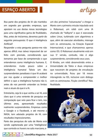 53LibreOffice Magazine – Maio 2017
artigoESPAÇO ABERTO
um dos primeiros “coisanautas” a chegar a
Marte com a primeira missão tripulada será
o Robonaut, um robô com uma IA
chamada de “Valkyrie” e que é executada
sobre Linux, turbinado com algoritmos e
que, além de executar atividades, interage
com os astronautas, na Estação Espacial
Internacional, e que chamaremos apenas
como ISS. O Robonaut atualmente está em
sua 5a
versão, contudo, não é algo
surpreendente, considerando seus usos.
O Kirobo, um robô desenvolvido entre a
Universidade de Tokio e duas empresas
que nasceram de projetos de encubação
na universidade, ficou por 18 meses
interagindo na ISS, inclusive com diálogo
com os astronautas. Ficção científica? Não.
Realidade.
Boa parte dos projetos de IA são mantidos
em segredo por grandes empresas, que
apostam no uso destas novas tecnologias
para uma significativa gama de finalidades.
Mas, antes de iniciarmos, devemos partir do
seguinte pressuposto: O que é Inteligência
Artificial?
Responder a esta pergunta parece-me não
apenas difícil, mas talvez impossível de ser
feito com precisão, considerando que
tomamos por base de compreensão o que
entendemos como inteligência humana. E,
entendemos muito pouco sobre a
inteligência humana! Talvez um dos
surpreendentes paradoxos é que IA acabará
por nos ajudar a compreender e melhor
definir o que a inteligência humana não é,
antes de nos permitir entender os limites
reais e atuais do que é a IA.
Entretanto, seja lá o que venha a ser IA, está
claro que é uma vertente de pesquisa em
computação que veio para ficar e tem, nos
últimos anos, apresentado resultados
realmente surpreendentes. Empresas como
o Google e o Facebook, e até mesmo a
NASA, tem adotado projetos de IA, com
resultados impressionantes.
Parte das pesquisas do solo de Marte está
sendo capitaneada por uma “inteligência”,
que controla os hovers no solo marciano, e
 