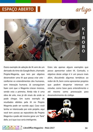 54LibreOffice Magazine – Maio 2017
artigoESPAÇO ABERTO
Estes são apenas alguns exemplos que
posso apresentar sobre IA. Contudo, o
objetivo deste artigo é ir um pouco mais
além, discutindo algumas temáticas ao
redor de IA, bem como apresentar projetos
que podem despertar interesse em
estudar, como base para entendimento e
até mesmo como provocação para
desenvolvimento de código.
Outro exemplo de adoção de IA vem de um
derivado do time do Google Brain, chamado
Projeto Magenta, que tem por objetivo
desenvolver uma IA que possa criar arte -
conforme os entendimentos dos humanos,
sem interação humana. Já conseguiram
fazer com que o Magenta criasse músicas,
sendo esta a primeira. Ainda não é uma
obra de arte, mas já dá sinais de onde se
pode chegar. Um outro exemplo de
resultados obtidos pela IA no Projeto
Magenta pode ser ouvido aqui. Caso você
tenha se interessado por este projeto, aqui
você tem acesso ao repositório do Projeto
Magenta e pode até mesmo gerar um “fork”
dele, se é que isso seria inteligente.
 