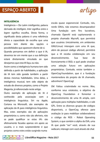 55LibreOffice Magazine – Maio 2017
escala quase exponencial. Contudo, nós,
nerds GNUs, não estamos desamparados!
Uma fundação sem fins lucrativos,
chamada OpenAI está capitaneando o
projeto chamado Mycroft, que permitirá
que usuários (inicialmente, em ambientes
GNU/Linux) interajam com uma IA que,
além de possuir código aferível, permitirá
que a IA receba colaboração em seu
desenvolvimento. Sua base de
licenciamento é BSD, o quê pode sinalizar
uma adoção futura em aplicações
proprietárias. Contudo, existe também a
OpenCog Foundation, que é a fundação
mantenedora do projeto de IA chamado,
adivinhem? OpenCog!
Ok! Faltou criatividade no nome. Mas,
conforme seus estatutos, o objetivo da
OpenCog Foundation é fomentar o
desenvolvimento de uma IA ampla, com
aplicação para múltiplas habilidades, e sob
GPL. Entre os diversos grupos de códigos
disponíveis, a OpenCog oferece para
avaliação (e para mobilizar colaboradores)
o código do ROS - Robot Operating
System, e que contém o alpha da EVA, uma
IA que pode “ver” você, através de sua
webcam, interagir com você através de chat
INTELIGÊNCIA
Inteligência = Do Latim intelligentia, palavra
derivada de intelligere. Inter significa entre e
legere significa escolha. Desta forma, o
significado desta palavra é uma referência
direta a capacidade de escolha que uma
pessoa tem diante das opções e
possibilidades que aparecem diante de si.
Quando pensamos em definir o que é IA,
devemos ter em mente que a sua definição
estará diretamente vinculada ao que
desejamos que esta IA faça, ou não.
Assim como a inteligência humana tem sido
definida a partir de habilidades, a aplicação
de IA tem sido guiada também a partir
destas mesmas habilidades. Uma delas, a
inteligência musical, tem sido objeto de
estudo de diversos projetos, como o Projeto
Magenta, já referenciado neste artigo.
Outro exemplo de aplicação de IA é
conhecido pela associação com a
inteligência linguística. Siri na Apple,
Cortana na Microsoft, são exemplos de
aplicação da IA para inteligência linguística.
Mas, estes exemplos são de aplicações
proprietárias e, como não são aferíveis, não
se pode qualificar se estas IA’s são
efetivamente focadas apenas em apoio ao
usuário, e o mais surpreendente é que
projetos como estes estão surgindo numa
artigoESPAÇO ABERTO
 