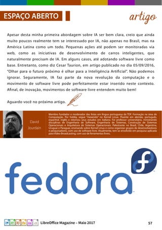 57LibreOffice Magazine – Maio 2017
Apesar desta minha primeira abordagem sobre IA ser bem clara, creio que ainda
muito poucos realmente tem se interessado por IA, não apenas no Brasil, mas na
América Latina como um todo. Pequenas ações até podem ser monitoradas via
web, como as iniciativas de desenvolvimento de carros inteligentes, que
naturalmente precisam de IA. Em alguns casos, até adotando software livre como
base. Entretanto, como diz Cesar Taurion, em artigo publicado no dia 05/09/2016,
“Olhar para o futuro próximo é olhar para a Inteligência Artificial”. Não podemos
ignorar. Seguramente, IA faz parte da nova revolução da computação e o
movimento de software livre pode perfeitamente estar inserido neste contexto.
Afinal, de inovação, movimentos de software livre entendem muito bem!
Aguardo você no próximo artigo.
artigoESPAÇO ABERTO
David
Jourdain
Membro fundador e moderador das listas em língua portuguesa da TDF. Formação na área de
Computação. Por hobby, segue “mexendo” no Kernel Linux. Fluente em alemão, português,
espanhol, inglês e retomou seus estudos em italiano. Foi professor universitário, ministrando
disciplinas de Engenharia de Software, Engenharia de Sistemas, Construção de Sistemas
Operacionais e Arquitetura de Sistemas Operacionais. Palestrante no Brasil, Chile, Argentina,
Uruguai e Paraguai, ensinando sobre Kernel Linux e como organizar grupos de desenvolvedores
e pesquisadores, com uso de software livre. Atualmente, tem se envolvido em pesquisa aplicada
para Video Broadcasting, com uso de ferramentas livres.
 