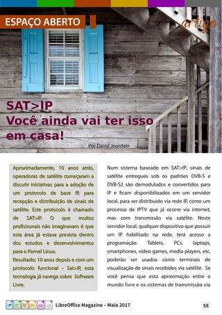 58LibreOffice Magazine – Maio 2017
Por David Jourdain
ESPAÇO ABERTO artigo
Aproximadamente, 10 anos atrás,Aproximadamente, 10 anos atrás,
operadoras de satélite começaram aoperadoras de satélite começaram a
discutir iniciativas para a adoção dediscutir iniciativas para a adoção de
um protocolo de base IP, paraum protocolo de base IP, para
recepção e distribuição de sinais derecepção e distribuição de sinais de
satélite. Este protocolo é chamadosatélite. Este protocolo é chamado
de SAT>IP. O que muitosde SAT>IP. O que muitos
profisisonais não imaginavam é queprofisisonais não imaginavam é que
esta área já estava prevista dentroesta área já estava prevista dentro
dos estudos e desenvolvimentosdos estudos e desenvolvimentos
para o Kernel Linux.para o Kernel Linux.
Resultado: 10 anos depois e com umResultado: 10 anos depois e com um
protocolo funcional - Sat>IP, estaprotocolo funcional - Sat>IP, esta
tecnologia já navega sobre Softwaretecnologia já navega sobre Software
Livre.Livre.
Num sistema baseado em SAT>IP, sinais de
satélite entregues sob os padrões DVB-S e
DVB-S2 são demodulados e convertidos para
IP e ficam disponibilizados em um servidor
local, para ser distribuido via rede IP, como um
processo de IPTV que já ocorre via internet,
mas com transmissão via satélite. Neste
servidor local, qualquer dispositivo que possuir
um IP habilitado na rede, terá acesso a
programação. Tablets, PCs, laptops,
smartphones, vídeo games, media players, etc,
poderão ser usados como terminais de
visualização de sinais recebidos via satélite. Se
você pensa que esta aproximação entre o
mundo livre e os sistemas de transmissão via
 