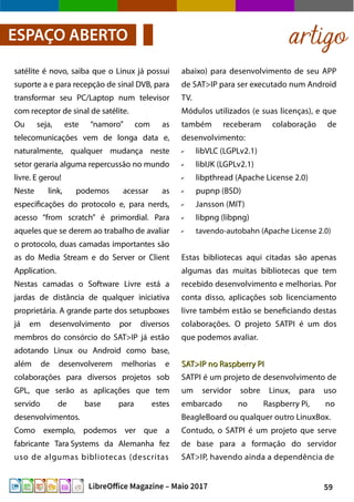59LibreOffice Magazine – Maio 2017
artigoESPAÇO ABERTO
abaixo) para desenvolvimento de seu APP
de SAT>IP para ser executado num Android
TV.
Módulos utilizados (e suas licenças), e que
também receberam colaboração de
desenvolvimento:
✔ libVLC (LGPLv2.1)
✔ libIJK (LGPLv2.1)
✔ libpthread (Apache License 2.0)
✔ pupnp (BSD)
✔ Jansson (MIT)
✔ libpng (libpng)
✔ tavendo-autobahn (Apache License 2.0)
Estas bibliotecas aqui citadas são apenas
algumas das muitas bibliotecas que tem
recebido desenvolvimento e melhorias. Por
conta disso, aplicações sob licenciamento
livre também estão se beneficiando destas
colaborações. O projeto SATPI é um dos
que podemos avaliar.
SAT>IP no Raspberry PISAT>IP no Raspberry PI
SATPI é um projeto de desenvolvimento de
um servidor sobre Linux, para uso
embarcado no Raspberry Pi, no
BeagleBoard ou qualquer outro LinuxBox.
Contudo, o SATPI é um projeto que serve
de base para a formação do servidor
SAT>IP, havendo ainda a dependência de
satélite é novo, saiba que o Linux já possui
suporte a e para recepção de sinal DVB, para
transformar seu PC/Laptop num televisor
com receptor de sinal de satélite.
Ou seja, este “namoro” com as
telecomunicações vem de longa data e,
naturalmente, qualquer mudança neste
setor geraria alguma repercussão no mundo
livre. E gerou!
Neste link, podemos acessar as
especificações do protocolo e, para nerds,
acesso “from scratch” é primordial. Para
aqueles que se derem ao trabalho de avaliar
o protocolo, duas camadas importantes são
as do Media Stream e do Server or Client
Application.
Nestas camadas o Software Livre está a
jardas de distância de qualquer iniciativa
proprietária. A grande parte dos setupboxes
já em desenvolvimento por diversos
membros do consórcio do SAT>IP já estão
adotando Linux ou Android como base,
além de desenvolverem melhorias e
colaborações para diversos projetos sob
GPL, que serão as aplicações que tem
servido de base para estes
desenvolvimentos.
Como exemplo, podemos ver que a
fabricante Tara Systems da Alemanha fez
uso de algumas bibliotecas (descritas
 