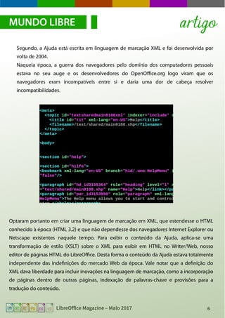 6LibreOffice Magazine – Maio 2017
Segundo, a Ajuda está escrita em linguagem de marcação XML e foi desenvolvida por
volta de 2004.
Naquela época, a guerra dos navegadores pelo domínio dos computadores pessoais
estava no seu auge e os desenvolvedores do OpenOffice.org logo viram que os
navegadores eram incompatíveis entre si e daria uma dor de cabeça resolver
incompatibilidades.
MUNDO LIBRE
Optaram portanto em criar uma linguagem de marcação em XML, que estendesse o HTML
conhecido à época (HTML 3.2) e que não dependesse dos navegadores Internet Explorer ou
Netscape existentes naquele tempo. Para exibir o conteúdo da Ajuda, aplica-se uma
transformação de estilo (XSLT) sobre o XML para exibir em HTML no Writer/Web, nosso
editor de páginas HTML do LibreOffice. Desta forma o conteúdo da Ajuda estava totalmente
independente das indefinições do mercado Web da época. Vale notar que a definição do
XML dava liberdade para incluir inovações na linguagem de marcação, como a incorporação
de páginas dentro de outras páginas, indexação de palavras-chave e provisões para a
tradução do conteúdo.
artigo
 