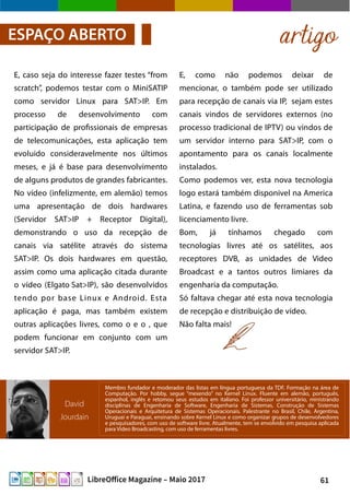 61LibreOffice Magazine – Maio 2017
E, como não podemos deixar de
mencionar, o também pode ser utilizado
para recepção de canais via IP, sejam estes
canais vindos de servidores externos (no
processo tradicional de IPTV) ou vindos de
um servidor interno para SAT>IP, com o
apontamento para os canais localmente
instalados.
Como podemos ver, esta nova tecnologia
logo estará também disponivel na America
Latina, e fazendo uso de ferramentas sob
licenciamento livre.
Bom, já tínhamos chegado com
tecnologias livres até os satélites, aos
receptores DVB, as unidades de Video
Broadcast e a tantos outros limiares da
engenharia da computação.
Só faltava chegar até esta nova tecnologia
de recepção e distribuição de vídeo.
Não falta mais!
E, caso seja do interesse fazer testes “from
scratch”, podemos testar com o MiniSATIP
como servidor Linux para SAT>IP. Em
processo de desenvolvimento com
participação de profissionais de empresas
de telecomunicações, esta aplicação tem
evoluido consideravelmente nos últimos
meses, e já é base para desenvolvimento
de alguns produtos de grandes fabricantes.
No vídeo (infelizmente, em alemão) temos
uma apresentação de dois hardwares
(Servidor SAT>IP + Receptor Digital),
demonstrando o uso da recepção de
canais via satélite através do sistema
SAT>IP. Os dois hardwares em questão,
assim como uma aplicação citada durante
o vídeo (Elgato Sat>IP), são desenvolvidos
tendo por base Linux e Android. Esta
aplicação é paga, mas também existem
outras aplicações livres, como o e o , que
podem funcionar em conjunto com um
servidor SAT>IP.
artigoESPAÇO ABERTO
David
Jourdain
Membro fundador e moderador das listas em língua portuguesa da TDF. Formação na área de
Computação. Por hobby, segue “mexendo” no Kernel Linux. Fluente em alemão, português,
espanhol, inglês e retomou seus estudos em italiano. Foi professor universitário, ministrando
disciplinas de Engenharia de Software, Engenharia de Sistemas, Construção de Sistemas
Operacionais e Arquitetura de Sistemas Operacionais. Palestrante no Brasil, Chile, Argentina,
Uruguai e Paraguai, ensinando sobre Kernel Linux e como organizar grupos de desenvolvedores
e pesquisadores, com uso de software livre. Atualmente, tem se envolvido em pesquisa aplicada
para Video Broadcasting, com uso de ferramentas livres.
 