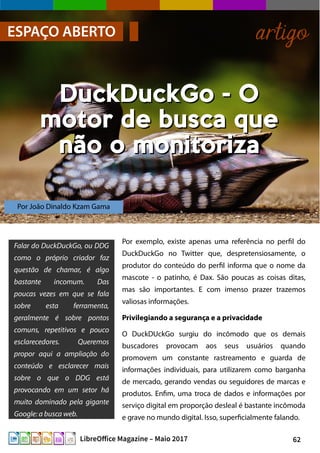 62LibreOffice Magazine – Maio 2017
Por João Dinaldo Kzam Gama
ESPAÇO ABERTO artigo
DuckDuckGo - ODuckDuckGo - O
motor de busca quemotor de busca que
não o monitorizanão o monitoriza
Por exemplo, existe apenas uma referência no perfil do
DuckDuckGo no Twitter que, despretensiosamente, o
produtor do conteúdo do perfil informa que o nome da
mascote - o patinho, é Dax. São poucas as coisas ditas,
mas são importantes. E com imenso prazer trazemos
valiosas informações.
Privilegiando a segurança e a privacidade
O DuckDUckGo surgiu do incômodo que os demais
buscadores provocam aos seus usuários quando
promovem um constante rastreamento e guarda de
informações individuais, para utilizarem como barganha
de mercado, gerando vendas ou seguidores de marcas e
produtos. Enfim, uma troca de dados e informações por
serviço digital em proporção desleal é bastante incômoda
e grave no mundo digital. Isso, superficialmente falando.
Falar do DuckDuckGo, ou DDG
como o próprio criador faz
questão de chamar, é algo
bastante incomum. Das
poucas vezes em que se fala
sobre esta ferramenta,
geralmente é sobre pontos
comuns, repetitivos e pouco
esclarecedores. Queremos
propor aqui a ampliação do
conteúdo e esclarecer mais
sobre o que o DDG está
provocando em um setor há
muito dominado pela gigante
Google: a busca web.
 