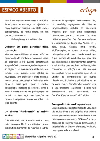 63LibreOffice Magazine – Maio 2017
chamam de aplicações "Frankenstein". São,
na verdade, agregações de diversas
funcionalidades obtidas de diferentes
websites para criar uma experiência
diferenciada para o usuário. Os sites
utilizados pelo DuckDuckGo para melhorar
a experiência de busca são: Yahoo Boss,
Yelp, IMDB, Yandex, Bing, Reddit,
WolframAlpha, e outras dezenas deles,
principalmente dos sites crowdsourced, que
é um modelo de produção que necessita
das inteligências e conhecimentos coletivos
e voluntários para resolver problemas, criar
conteúdos e soluções ou até mesmo
desenvolver novas tecnologias. Além de se
utilizar de contribuições de outras
plataformas, inclusive e principalmente, as
de open source, DuckDuckGo também tem
o seu programa "aracnídeo", o robô tão
característico dos buscadores. No
DuckDuckGo chama-se DuckDuckBot.
Protegendo o núcleo do open-sourceProtegendo o núcleo do open-source
Existem algumas características do DDG que
são muito fortes e tão próprias, mas que só
seriam possíveis em um sistema baseado no
princípio do open-source. O "kernel", a parte
essencial do sistema, vamos dizer assim, é
propriedade de Gabriel Weinberg, o criador,
mas a propriedade acaba aí.
Este é um aspecto muito forte e, inclusive,
foi o ponto de mudança da trajetória do
novo buscador quando em 2008 expôs
publicamente, de forma direta, em um
outdoor, sua máxima:
"O Google segue você! Nós não".
Qualquer um pode participar dessaQualquer um pode participar dessa
construçãoconstrução
Mas sua potencialidade vai muito além da
privacidade, do combate extremo ao spam,
do bloqueio a IPs quando caracterizam
ataque DDoS, da autossugestão de palavras
ao digitar os termos na caixa de busca, sem
rastrear, sem guardar seus hábitos de
navegação, sem provocar o efeito bolha, e
muitas outras características. Vai muito além
disso e passa pela maior e melhor
característica herdada de projetos como o
dele: a oportunidade de participação do
usuário na construção de soluções de
buscas e respostas. Falaremos sobre isso
logo adiante.
Um sistema "Frankenstein" no melhorUm sistema "Frankenstein" no melhor
sentidosentido
O DuckDuckGo não é um buscador como
outro qualquer. Ele é uma solução que em
informática chamamos de mashup, e outros
artigoESPAÇO ABERTO
 