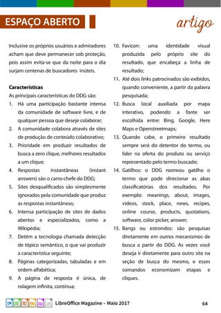 64LibreOffice Magazine – Maio 2017
artigoESPAÇO ABERTO
10. Favicon: uma identidade visual
produzida pelo próprio site do
resultado, que encabeça a linha de
resultado;
11. Até dois links patrocinados são exibidos,
quando conveniente, a partir da palavra
pesquisada;
12. Busca local auxiliada por mapa
interativo, podendo a fonte ser
escolhida entre: Bing, Google, Here
Maps e Openstreetmaps;
13. Quando cabe, o primeiro resultado
sempre será do detentor do termo, ou
líder na oferta do produto ou serviço
representado pelo termo buscado;
14. Gatilhos: o DDG nomeou gatilho o
termo que pode direcionar as abas
classificatórias dos resultados. Por
exemplo: meanings, about, images,
videos, stock, place, news, recipes,
online course, products, quotations,
software, color picker, answer;
15. Bangs ou estrondos: são pesquisas
diretamente em outros mecanismos de
busca a partir do DDG. As vezes você
deseja ir diretamente para outro site na
seção de busca do mesmo, e esses
comandos economizam etapas e
cliques.
Inclusive os próprios usuários e admiradores
acham que deve permanecer sob proteção,
pois assim evita-se que da noite para o dia
surjam centenas de buscadores inúteis.
CaracterísticasCaracterísticas
As principais características do DDG são:
1. Há uma participação bastante intensa
da comunidade de software livre, e de
qualquer pessoa que deseje colaborar;
2. A comunidade colabora através de sites
de produção de conteúdo colaborativo;
3. Prioridade em produzir resultados de
busca a zero clique, melhores resultados
a um clique;
4. Respostas instantâneas (instant
answers) são o carro-chefe do DDG;
5. Sites desqualificados são simplesmente
ignorados pela comunidade que produz
as respostas instantâneas;
6. Intensa participação de sites de dados
abertos e especializados, como a
Wikipédia;
7. Detém a tecnologia chamada detecção
de tópico semântico, o que vai produzir
a característica seguinte;
8. Páginas categorizadas, tabuladas e em
ordem alfabética;
9. A página de resposta é única, de
rolagem infinita, contínua;
 