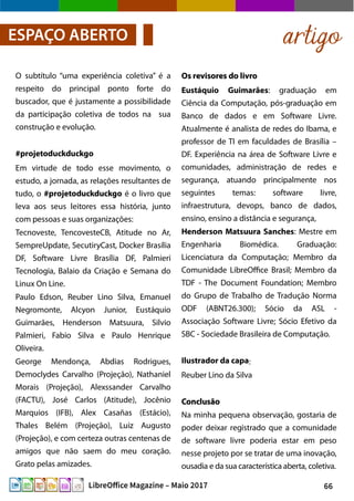66LibreOffice Magazine – Maio 2017
Os revisores do livroOs revisores do livro
Eustáquio Guimarães: graduação em
Ciência da Computação, pós-graduação em
Banco de dados e em Software Livre.
Atualmente é analista de redes do Ibama, e
professor de TI em faculdades de Brasília –
DF. Experiência na área de Software Livre e
comunidades, administração de redes e
segurança, atuando principalmente nos
seguintes temas: software livre,
infraestrutura, devops, banco de dados,
ensino, ensino a distância e segurança,
Henderson Matsuura Sanches: Mestre em
Engenharia Biomédica. Graduação:
Licenciatura da Computação; Membro da
Comunidade LibreOffice Brasil; Membro da
TDF - The Document Foundation; Membro
do Grupo de Trabalho de Tradução Norma
ODF (ABNT26.300); Sócio da ASL -
Associação Software Livre; Sócio Efetivo da
SBC - Sociedade Brasileira de Computação.
Ilustrador da capa:
Reuber Lino da Silva
ConclusãoConclusão
Na minha pequena observação, gostaria de
poder deixar registrado que a comunidade
de software livre poderia estar em peso
nesse projeto por se tratar de uma inovação,
ousadia e da sua característica aberta, coletiva.
O subtítulo “uma experiência coletiva” é a
respeito do principal ponto forte do
buscador, que é justamente a possibilidade
da participação coletiva de todos na sua
construção e evolução.
#projetoduckduckgo
Em virtude de todo esse movimento, o
estudo, a jornada, as relações resultantes de
tudo, o #projetoduckduckgo é o livro que
leva aos seus leitores essa história, junto
com pessoas e suas organizações:
Tecnoveste, TencovesteCB, Atitude no Ar,
SempreUpdate, SecutiryCast, Docker Brasília
DF, Software Livre Brasília DF, Palmieri
Tecnologia, Balaio da Criação e Semana do
Linux On Line.
Paulo Edson, Reuber Lino Silva, Emanuel
Negromonte, Alcyon Junior, Eustáquio
Guimarães, Henderson Matsuura, Silvio
Palmieri, Fabio Silva e Paulo Henrique
Oliveira.
George Mendonça, Abdias Rodrigues,
Democlydes Carvalho (Projeção), Nathaniel
Morais (Projeção), Alexssander Carvalho
(FACTU), José Carlos (Atitude), Jocênio
Marquios (IFB), Alex Casañas (Estácio),
Thales Belém (Projeção), Luiz Augusto
(Projeção), e com certeza outras centenas de
amigos que não saem do meu coração.
Grato pelas amizades.
artigoESPAÇO ABERTO
 