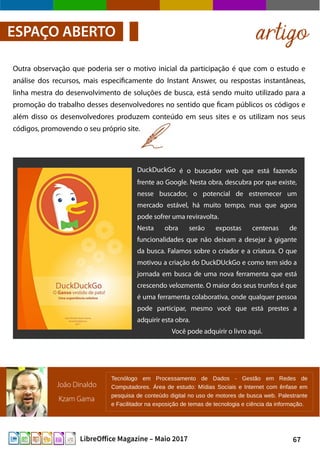 67LibreOffice Magazine – Maio 2017
artigoESPAÇO ABERTO
Outra observação que poderia ser o motivo inicial da participação é que com o estudo e
análise dos recursos, mais especificamente do Instant Answer, ou respostas instantâneas,
linha mestra do desenvolvimento de soluções de busca, está sendo muito utilizado para a
promoção do trabalho desses desenvolvedores no sentido que ficam públicos os códigos e
além disso os desenvolvedores produzem conteúdo em seus sites e os utilizam nos seus
códigos, promovendo o seu próprio site.
DuckDuckGo é o buscador web que está fazendo
frente ao Google. Nesta obra, descubra por que existe,
nesse buscador, o potencial de estremecer um
mercado estável, há muito tempo, mas que agora
pode sofrer uma reviravolta.
Nesta obra serão expostas centenas de
funcionalidades que não deixam a desejar à gigante
da busca. Falamos sobre o criador e a criatura. O que
motivou a criação do DuckDUckGo e como tem sido a
jornada em busca de uma nova ferramenta que está
crescendo velozmente. O maior dos seus trunfos é que
é uma ferramenta colaborativa, onde qualquer pessoa
pode participar, mesmo você que está prestes a
adquirir esta obra.
Você pode adquirir o livro aqui.
João Dinaldo
Kzam Gama
Tecnólogo em Processamento de Dados - Gestão em Redes de
Computadores. Área de estudo: Mídias Sociais e Internet com ênfase em
pesquisa de conteúdo digital no uso de motores de busca web. Palestrante
e Facilitador na exposição de temas de tecnologia e ciência da informação.
 