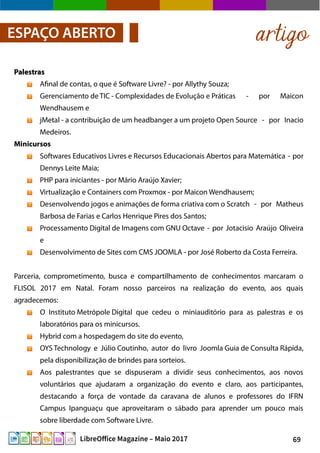 69LibreOffice Magazine – Maio 2017
artigoESPAÇO ABERTO
PalestrasPalestras
Afinal de contas, o que é Software Livre? - por Allythy Souza;
Gerenciamento de TIC - Complexidades de Evolução e Práticas - por Maicon
Wendhausem e
jMetal - a contribuição de um headbanger a um projeto Open Source - por Inacio
Medeiros.
Minicursos
Softwares Educativos Livres e Recursos Educacionais Abertos para Matemática - por
Dennys Leite Maia;
PHP para iniciantes - por Mário Araújo Xavier;
Virtualização e Containers com Proxmox - por Maicon Wendhausem;
Desenvolvendo jogos e animações de forma criativa com o Scratch - por Matheus
Barbosa de Farias e Carlos Henrique Pires dos Santos;
Processamento Digital de Imagens com GNU Octave - por Jotacisio Araújo Oliveira
e
Desenvolvimento de Sites com CMS JOOMLA - por José Roberto da Costa Ferreira.
Parceria, comprometimento, busca e compartilhamento de conhecimentos marcaram o
FLISOL 2017 em Natal. Foram nosso parceiros na realização do evento, aos quais
agradecemos:
O Instituto Metrópole Digital que cedeu o miniauditório para as palestras e os
laboratórios para os minicursos.
Hybrid com a hospedagem do site do evento,
OYS Technology e Júlio Coutinho, autor do livro Joomla Guia de Consulta Rápida,
pela disponibilização de brindes para sorteios.
Aos palestrantes que se dispuseram a dividir seus conhecimentos, aos novos
voluntários que ajudaram a organização do evento e claro, aos participantes,
destacando a força de vontade da caravana de alunos e professores do IFRN
Campus Ipanguaçu que aproveitaram o sábado para aprender um pouco mais
sobre liberdade com Software Livre.
 