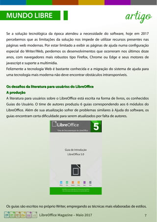 7LibreOffice Magazine – Maio 2017
Se a solução tecnológica da época atendeu a necessidade do software, hoje em 2017
percebemos que as limitações da solução nos impede de utilizar recursos presentes nas
páginas web modernas. Por estar limitado a exibir as páginas de ajuda numa configuração
especial do Writer/Web, perdemos os desenvolvimentos que ocorreram nos últimos doze
anos, com navegadores mais robustos tipo Firefox, Chrome ou Edge e seus motores de
javascript e suporte a multimídia.
Felizmente a tecnologia Web é bastante conhecida e a migração do sistema de ajuda para
uma tecnologia mais moderna não deve encontrar obstáculos intransponíveis.
Os desafios da literatura para usuários do LibreOfficeOs desafios da literatura para usuários do LibreOffice
A produçãoA produção
A literatura para usuários sobre o LibreOffice está escrita na forma de livros, os conhecidos
Guias do Usuário. O time de autores produziu 6 guias correspondendo aos 6 módulos do
LibreOffice. Além de sua atualização sofrer de problemas similares à Ajuda do software, os
guias encontram certa dificuldade para serem atualizados por falta de autores.
Os guias são escritos no próprio Writer, empregando as técnicas mais elaboradas de estilos.
MUNDO LIBRE artigo
 