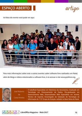 70LibreOffice Magazine – Maio 2017
As fotos do evento você pode ver aqui.
artigoESPAÇO ABERTO
José Roberto
da
Costa Ferreira
É Suboficial Especialista em Eletrônica da Aeronáutica, Graduado em
Tecnologia em Processamento de Dados, Pós-graduação em
Gerenciamento Web, Desenvolvedor Web Especialista em Joomla,
Técnico de Suporte, Encarregado da Subseção de Tecnologia da
Informação do 1º/5º Grupo de Aviação, sediado na Base Aérea de Natal.
Para mais informações sobre este e outros eventos sobre software livre realizados em Natal,
além de blogs e vídeos relacionados a software livre, é só acessar o site www.potilivre.org.
 