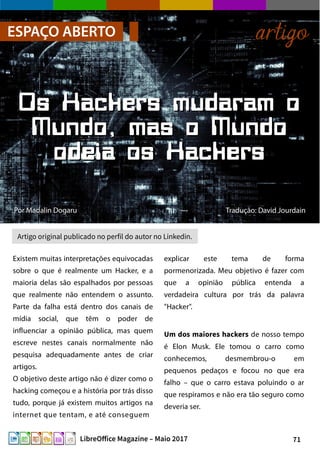 71LibreOffice Magazine – Maio 2017
PorPor Madalin DogaruMadalin Dogaru
ESPAÇO ABERTO artigo
Os Hackers mudaram oOs Hackers mudaram o
Mundo, mas o MundoMundo, mas o Mundo
odeia os Hackersodeia os Hackers
Tradução: David JourdainTradução: David Jourdain
Artigo original publicado no perfil do autor no Linkedin.
Existem muitas interpretações equivocadas
sobre o que é realmente um Hacker, e a
maioria delas são espalhados por pessoas
que realmente não entendem o assunto.
Parte da falha está dentro dos canais de
mídia social, que têm o poder de
influenciar a opinião pública, mas quem
escreve nestes canais normalmente não
pesquisa adequadamente antes de criar
artigos.
O objetivo deste artigo não é dizer como o
hacking começou e a história por trás disso
tudo, porque já existem muitos artigos na
internet que tentam, e até conseguem
explicar este tema de forma
pormenorizada. Meu objetivo é fazer com
que a opinião pública entenda a
verdadeira cultura por trás da palavra
"Hacker".
Um dos maiores hackers de nosso tempo
é Elon Musk. Ele tomou o carro como
conhecemos, desmembrou-o em
pequenos pedaços e focou no que era
falho – que o carro estava poluindo o ar
que respiramos e não era tão seguro como
deveria ser.
 