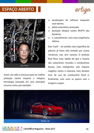 72LibreOffice Magazine – Maio 2017
atualizações de software enquanto
você dorme;
piloto automático avançado;
proteção alérgica contra 99,97% das
bactérias;
e, naturalmente, uma nova engenharia
elétrica.
Este “hack” - no sentido mais específico da
palavra, já havia sido tentado por outras
iniciativas, mas sem sucesso. O produto
final ficou mais rápido do que a maioria
dos automóveis movidos a combustíveis
fósseis, mais inteligentes, sem impacto
negativo contra a natureza, mais durável,
livre de uso de combustível fóssil e,
finalmente, este carro se parece com a
imagem a seguir.
artigoESPAÇO ABERTO
Elon Musk
Assim, ele refez a estrutura para ter melhor
proteção contra impacto e integrou
tecnologia avançada em seus principais
recursos como, por exemplo:
 