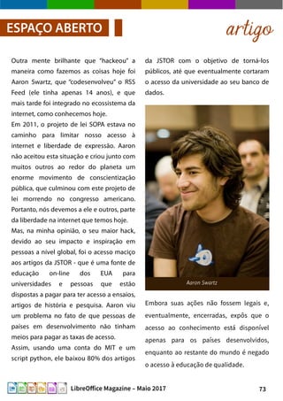 73LibreOffice Magazine – Maio 2017
artigoESPAÇO ABERTO
Outra mente brilhante que “hackeou” a
maneira como fazemos as coisas hoje foi
Aaron Swartz, que “codesenvolveu” o RSS
Feed (ele tinha apenas 14 anos), e que
mais tarde foi integrado no ecossistema da
internet, como conhecemos hoje.
Em 2011, o projeto de lei SOPA estava no
caminho para limitar nosso acesso à
internet e liberdade de expressão. Aaron
não aceitou esta situação e criou junto com
muitos outros ao redor do planeta um
enorme movimento de conscientização
pública, que culminou com este projeto de
lei morrendo no congresso americano.
Portanto, nós devemos a ele e outros, parte
da liberdade na internet que temos hoje.
Mas, na minha opinião, o seu maior hack,
devido ao seu impacto e inspiração em
pessoas a nível global, foi o acesso maciço
aos artigos da JSTOR - que é uma fonte de
educação on-line dos EUA para
universidades e pessoas que estão
dispostas a pagar para ter acesso a ensaios,
artigos de história e pesquisa. Aaron viu
um problema no fato de que pessoas de
países em desenvolvimento não tinham
meios para pagar as taxas de acesso.
Assim, usando uma conta do MIT e um
script python, ele baixou 80% dos artigos
da JSTOR com o objetivo de torná-los
públicos, até que eventualmente cortaram
o acesso da universidade ao seu banco de
dados.
Embora suas ações não fossem legais e,
eventualmente, encerradas, expôs que o
acesso ao conhecimento está disponível
apenas para os países desenvolvidos,
enquanto ao restante do mundo é negado
o acesso à educação de qualidade.
 