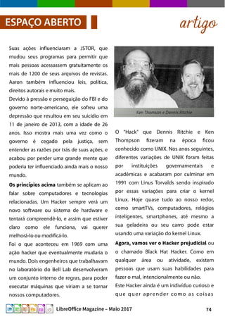 74LibreOffice Magazine – Maio 2017
O “Hack” que Dennis Ritchie e Ken
Thompson fizeram na época ficou
conhecido como UNIX. Nos anos seguintes,
diferentes variações de UNIX foram feitas
por instituições governamentais e
acadêmicas e acabaram por culminar em
1991 com Linus Torvalds sendo inspirado
por essas variações para criar o kernel
Linux. Hoje quase tudo ao nosso redor,
como smartTVs, computadores, relógios
inteligentes, smartphones, até mesmo a
sua geladeira ou seu carro pode estar
usando uma variação do kernel Linux.
Agora, vamos ver o Hacker prejudicial ou
o chamado Black Hat Hacker. Como em
qualquer área ou atividade, existem
pessoas que usam suas habilidades para
fazer o mal, intencionalmente ou não.
Este Hacker ainda é um indivíduo curioso e
que quer aprender como as coisas
Suas ações influenciaram a JSTOR, que
mudou seus programas para permitir que
mais pessoas acessassem gratuitamente os
mais de 1200 de seus arquivos de revistas.
Aaron também influenciou leis, política,
direitos autorais e muito mais.
Devido à pressão e perseguição do FBI e do
governo norte-americano, ele sofreu uma
depressão que resultou em seu suicídio em
11 de janeiro de 2013, com a idade de 26
anos. Isso mostra mais uma vez como o
governo é cegado pela justiça, sem
entender as razões por trás de suas ações, e
acabou por perder uma grande mente que
poderia ter influenciado ainda mais o nosso
mundo.
Os princípios acima também se aplicam ao
falar sobre computadores e tecnologias
relacionadas. Um Hacker sempre verá um
novo software ou sistema de hardware e
tentará compreendê-lo, e assim que estiver
claro como ele funciona, vai querer
melhorá-lo ou modificá-lo.
Foi o que aconteceu em 1969 com uma
ação hacker que eventualmente mudaria o
mundo. Dois engenheiros que trabalhavam
no laboratório do Bell Lab desenvolveram
um conjunto interno de regras, para poder
executar máquinas que viriam a se tornar
nossos computadores.
artigoESPAÇO ABERTO
 