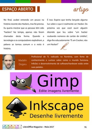 76LibreOffice Magazine – Maio 2017
É isso. Espero que tenha lançado alguma
luz sobre o que é realmente ser Hacker. Da
próxima vez que você ouvir alguém
dizendo que leu sobre "um hacker
roubando números de cartão de crédito",
diga-lhe educadamente: “É um Cracker, não
um Hacker!”
No final, acabei entrando um pouco na
história recente dos Hackers, mas foi preciso.
Eu queria mostrar que as pessoas têm sido
“hackers” faz tempo, apenas não foram
chamadas desta forma. Quando a
tecnologia e os computadores explodiram, a
palavra se tornou comum e o resto é
história.
artigoESPAÇO ABERTO
Madalin
Dogaru
Profissional de TI, radicado na Romênia, com fome de
conhecimento e curioso sobre como o mundo funciona.
InfoSec e desenvolvimento de software/hardware estão entre
suas paixões.
 