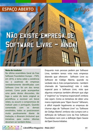 77LibreOffice Magazine – Maio 2017
PorPor Matthias KirschnerMatthias Kirschner
Nota do tradutor
Na última assembleia Geral da Free
Software Foundation Europe – FSFE,
em 2016, o tema sobre a existência
(ou a ausência) de empresas
verdadeiramente identificadas com
Software Livre foi um dos temas
centrais. Como pude acompanhar
uma parte destas discussões, tão
logo o autor do texto original se
prontificou a escrever um breve
relato, eu assumi o compromisso de
traduzir para o português. Quando
comentado com os demais
envolvidos, todos se posicionaram
muito positivamente diante da
tradução, e disseram (inclusive) que
iniciativas para outros idiomas
deveriam ser também feitas.
Enquanto mais pessoas pedem por Software
Livre, também temos visto mais empresas
dizendo que oferecem Software Livre ou
Software de Código Aberto, quando na
verdade não é. Este comportamento - também
chamado de "openwashing", não é nada
especial para o Software Livre, visto que
algumas empresas também afirmam que algo
é "orgânico" ou "empresa responsável", embora
não sejam. Como as tentativas de obter uma
marca registrada para "Open Source" falharam,
é difícil impedir legalmente as empresas de
chamar algo de "Software Livre" ou "Software
de Código Aberto", embora não cumpra com a
definição de Software Livre da Free Software
Foundation nem com a definição Open Source
da Open Source Initiative.
ESPAÇO ABERTO artigo
Não existe empresa deNão existe empresa de
Software Livre – ainda!Software Livre – ainda!
Tradução: David JourdainTradução: David Jourdain
 