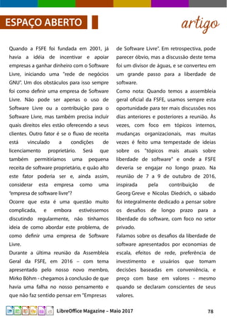 78LibreOffice Magazine – Maio 2017
de Software Livre". Em retrospectiva, pode
parecer óbvio, mas a discussão deste tema
foi um divisor de águas, e se converteu em
um grande passo para a liberdade de
software.
Como nota: Quando temos a assembleia
geral oficial da FSFE, usamos sempre esta
oportunidade para ter mais discussões nos
dias anteriores e posteriores a reunião. Às
vezes, com foco em tópicos internos,
mudanças organizacionais, mas muitas
vezes é feito uma tempestade de ideias
sobre os "tópicos mais atuais sobre
liberdade de software" e onde a FSFE
deveria se engajar no longo prazo. Na
reunião de 7 a 9 de outubro de 2016,
inspirada pela contribuição de
Georg Greve e Nicolas Diedrich, o sábado
foi integralmente dedicado a pensar sobre
os desafios de longo prazo para a
liberdade do software, com foco no setor
privado.
Falamos sobre os desafios da liberdade de
software apresentados por economias de
escala, efeitos de rede, preferência de
investimento e usuários que tomam
decisões baseadas em conveniência, e
preço com base em valores - mesmo
quando se declaram conscientes de seus
valores.
Quando a FSFE foi fundada em 2001, já
havia a idéia de incentivar e apoiar
empresas a ganhar dinheiro com o Software
Livre, iniciando uma "rede de negócios
GNU". Um dos obstáculos para isso sempre
foi como definir uma empresa de Software
Livre. Não pode ser apenas o uso de
Software Livre ou a contribuição para o
Software Livre, mas também precisa incluir
quais direitos eles estão oferecendo a seus
clientes. Outro fator é se o fluxo de receita
está vinculado a condições de
licenciamento proprietário. Será que
também permitiríamos uma pequena
receita de software proprietário, e quão alto
este fator poderia ser e, ainda assim,
considerar esta empresa como uma
“empresa de software livre”?
Ocorre que esta é uma questão muito
complicada, e embora estivéssemos
discutindo regularmente, não tínhamos
ideia de como abordar este problema, de
como definir uma empresa de Software
Livre.
Durante a última reunião da Assembleia
Geral da FSFE, em 2016 – com tema
apresentado pelo nosso novo membro,
Mirko Böhm - chegamos à conclusão de que
havia uma falha no nosso pensamento e
que não faz sentido pensar em "Empresas
artigoESPAÇO ABERTO
 