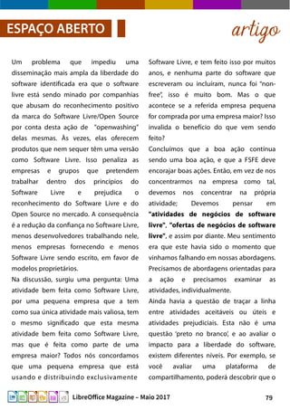 79LibreOffice Magazine – Maio 2017
Um problema que impediu uma
disseminação mais ampla da liberdade do
software identificada era que o software
livre está sendo minado por companhias
que abusam do reconhecimento positivo
da marca do Software Livre/Open Source
por conta desta ação de "openwashing"
delas mesmas. Às vezes, elas oferecem
produtos que nem sequer têm uma versão
como Software Livre. Isso penaliza as
empresas e grupos que pretendem
trabalhar dentro dos princípios do
Software Livre e prejudica o
reconhecimento do Software Livre e do
Open Source no mercado. A consequência
é a redução da confiança no Software Livre,
menos desenvolvedores trabalhando nele,
menos empresas fornecendo e menos
Software Livre sendo escrito, em favor de
modelos proprietários.
Na discussão, surgiu uma pergunta: Uma
atividade bem feita como Software Livre,
por uma pequena empresa que a tem
como sua única atividade mais valiosa, tem
o mesmo significado que esta mesma
atividade bem feita como Software Livre,
mas que é feita como parte de uma
empresa maior? Todos nós concordamos
que uma pequena empresa que está
usando e distribuindo exclusivamente
artigoESPAÇO ABERTO
Software Livre, e tem feito isso por muitos
anos, e nenhuma parte do software que
escreveram ou incluíram, nunca foi “non-
free”, isso é muito bom. Mas o que
acontece se a referida empresa pequena
for comprada por uma empresa maior? Isso
invalida o benefício do que vem sendo
feito?
Concluímos que a boa ação contínua
sendo uma boa ação, e que a FSFE deve
encorajar boas ações. Então, em vez de nos
concentrarmos na empresa como tal,
devemos nos concentrar na própria
atividade; Devemos pensar em
"atividades de negócios de software
livre", "ofertas de negócios de software
livre", e assim por diante. Meu sentimento
era que este havia sido o momento que
vinhamos falhando em nossas abordagens.
Precisamos de abordagens orientadas para
a ação e precisamos examinar as
atividades, individualmente.
Ainda havia a questão de traçar a linha
entre atividades aceitáveis ou úteis e
atividades prejudiciais. Esta não é uma
questão ‘preto no branco’, e ao avaliar o
impacto para a liberdade do software,
existem diferentes níveis. Por exemplo, se
você avaliar uma plataforma de
compartilhamento, poderá descobrir que o
 