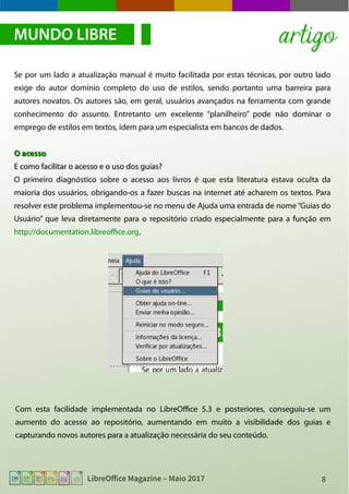 8LibreOffice Magazine – Maio 2017
Se por um lado a atualização manual é muito facilitada por estas técnicas, por outro lado
exige do autor domínio completo do uso de estilos, sendo portanto uma barreira para
autores novatos. Os autores são, em geral, usuários avançados na ferramenta com grande
conhecimento do assunto. Entretanto um excelente “planilheiro” pode não dominar o
emprego de estilos em textos, idem para um especialista em bancos de dados.
O acessoO acesso
E como facilitar o acesso e o uso dos guias?E como facilitar o acesso e o uso dos guias?
O primeiro diagnóstico sobre o acesso aos livros é que esta literatura estava oculta da
maioria dos usuários, obrigando-os a fazer buscas na internet até acharem os textos. Para
resolver este problema implementou-se no menu de Ajuda uma entrada de nome“Guias do
Usuário” que leva diretamente para o repositório criado especialmente para a função em
http://documentation.libreoffice.org.
MUNDO LIBRE artigo
Com esta facilidade implementada no LibreOffice 5.3 e posteriores, conseguiu-se um
aumento do acesso ao repositório, aumentando em muito a visibilidade dos guias e
capturando novos autores para a atualização necessária do seu conteúdo.
 